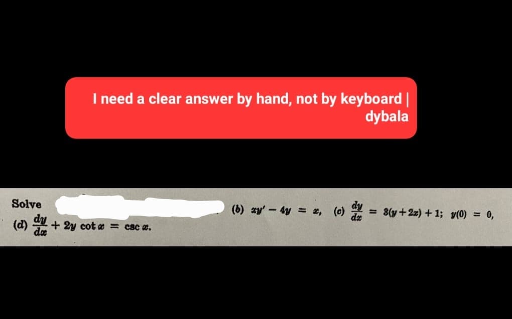 I need a clear answer by hand, not by keyboard |
dybala
Solve
(d) + 2y cot x = csc #.
(b) xy' - 4y = *,
(c) dy = 8(y + 2x) +1; y(0) = 0,