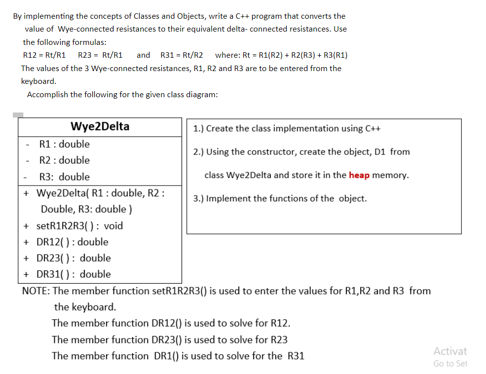 By implementing the concepts of Classes and Objects, write a C++ program that converts the
value of Wye-connected resistances to their equivalent delta- connected resistances. Use
the following formulas:
R12 = Rt/R1
R23 = Rt/R1
and
R31 = Rt/R2
where: Rt = R1(R2) + R2(R3) + R3(R1)
The values of the 3 Wye-connected resistances, R1, R2 and R3 are to be entered from the
keyboard.
Accomplish the following for the given class diagram:
Wye2Delta
1.) Create the class implementation using C++
R1: double
R2: double
2.) Using the constructor, create the object, D1 from
R3: double
class Wye2Delta and store it in the heap memory.
+ Wye2Delta( R1 : double, R2 :
3.) Implement the functions of the object.
Double, R3: double )
+ setR1R2R3(0: void
+ DR12(): double
+ DR23(): double
+ DR31() : double
NOTE: The member function setR1R2R3() is used to enter the values for R1,R2 and R3 from
the keyboard.
The member function DR12() is used to solve for R12.
The member function DR23() is used to solve for R23
Activat
The member function DR1() is used to solve for the R31
Go to Set
