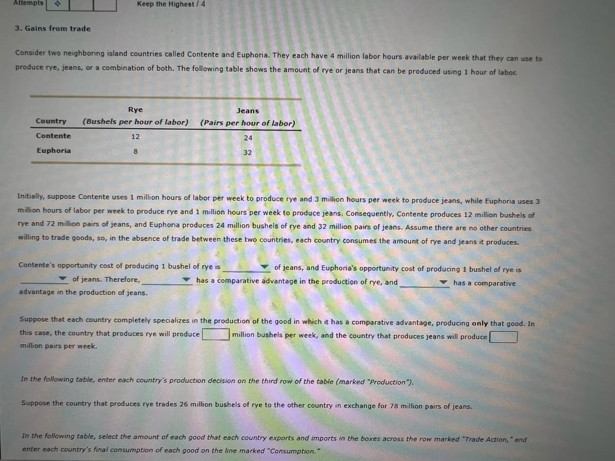 Attempts
Keep the Highest/ 4
3. Gains from trade
Consider two neighboring island countries called Contente and Euphoria. They each have 4 million labor hours available per week that they can use to
produce rye, jeans, or a combination of both. The following table shows the amount of rye or jeans that can be produced using 1 hour of labor.
Rye
Jeans
Country
(Bushels per hour of labor)
(Pairs per hour of labor)
Contente
12
24
Euphoria
32
Initially, suppose Contente uses 1 million hours of labor per week to produce rye and 3 million hours per week to produce jeans, while Euphoria uses 3
million hours of labor per week to produce rye and 1 million hours per week to produce jeans. Consequently, Contente produces 12 million bushels of
rye and 72 million pairs of jeans, and Euphoria produces 24 million bushels of rye and 32 million pairs of jeans. Assume there are no other countries
willing to trade goods, so, in the absence of trade between these two countries, each country consumes the amount of rye and jeans it produces.
Contente's opportunity cost of producing 1 bushel of rye is
of jeans, and Euphoria's opportunity cost of producing 1 bushel of rye is
v of jeans. Therefore,
v has a comparative advantage in the production of rye, and
has a comparative
advantage in the production of jeans.
Suppose that each country completely specializes in the production of the good in which it has a comparative advantage, producing only that good. In
this case, the country that produces rye will produce
million bushels per week, and the country that produces jeans will produce
million pairs per week.
In the following table, enter each country's production decision on the third row of the table (marked "Production").
Suppose the country that produces rye trades 26 million bushels of rye to the other country in exchange for 78 million pairs of jeans.
In the following table, select the amount of each good that each country exports and imports in the boxes across the row marked "Trade Action," and
enter each country's final consumption of each good on the line marked "Consumption."
