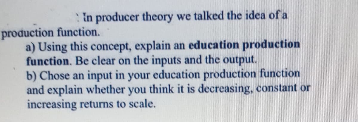 In producer theory we talked the idea of a
production function.
a) Using this concept, explain an education production
function. Be clear on the inputs and the output.
b) Chose an input in your education production function
and explain whether you think it is decreasing, constant or
increasing returns to scale.
