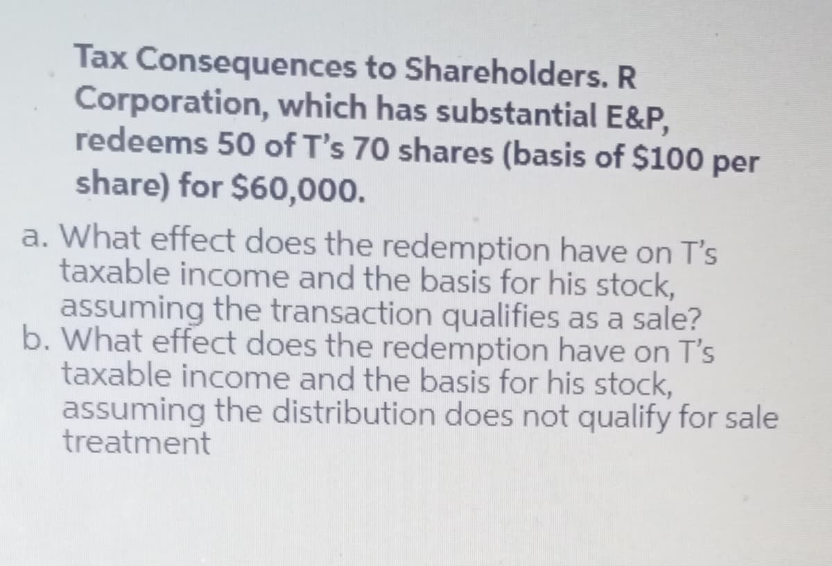 Tax Consequences to Shareholders. R
Corporation, which has substantial E&P,
redeems 50 of T's 70 shares (basis of $100 per
share) for $60,000.
a. What effect does the redemption have on T's
taxable income and the basis for his stock,
assuming the transaction qualifies as a sale?
b. What effect does the redemption have on T's
taxable income and the basis for his stock,
assuming the distribution does not qualify for sale
treatment
