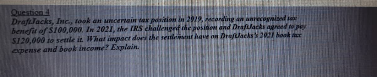 Question 4
DraftJacks, Inc., took an uncertain tax position in 2019, recording an unrecognized tax
benefit of S100,000. In 2021, the IRS challenged the position and DraftJacks agreed to pay
$120,000 to settle iz What impact does the settlement have on DraftJacks's 2021 book tax
expense and book income? Explain.
