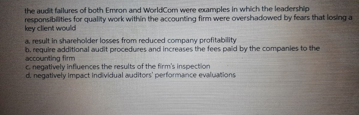 the audit failures of both Emron and WorldCom were examples in which the leadership
responsibilities for quality work within the accounting firm were overshadowed by fears that losing a
key client would
a result in shareholder losses from reduced company profitability
b. require additional audit procedures and increases the fees paid by the companies to the
accounting firm
C. negatively influences the results of the firm's inspection
d. negatively Impact individual auditors' performance evaluations
