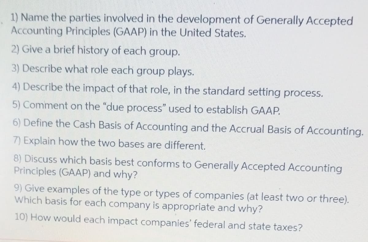 1) Name the parties involved in the development of Generally Accepted
Accounting Principles (GAAP) in the United States.
2) Give a brief history of each group.
3) Describe what role each group plays.
4) Describe the impact of that role, in the standard setting process.
5) Comment on the "due process" used to establish GAAP.
6) Define the Cash Basis of Accounting and the Accrual Basis of Accounting.
7) Explain how the two bases are different.
8) Discuss which basis best conforms to Generally Accepted Accounting
Principles (GAAP) and why?
9) Give examples of the type or types of companies (at least two or three).
Which basis for each company is appropriate and why?
10) How would each impact companies' federal and state taxes?
