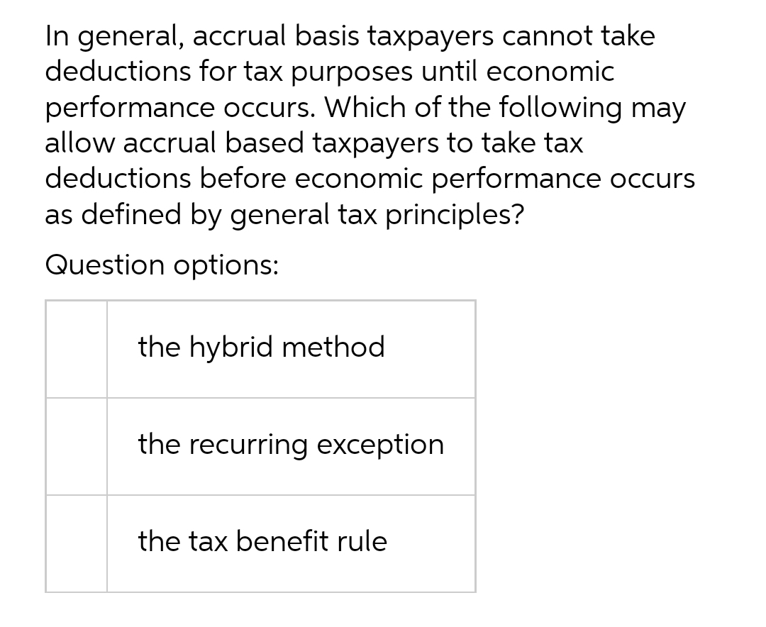 In general, accrual basis taxpayers cannot take
deductions for tax purposes until economic
performance occurs. Which of the following may
allow accrual based taxpayers to take tax
deductions before economic performance occurs
as defined by general tax principles?
Question options:
the hybrid method
the recurring exception
the tax benefit rule
