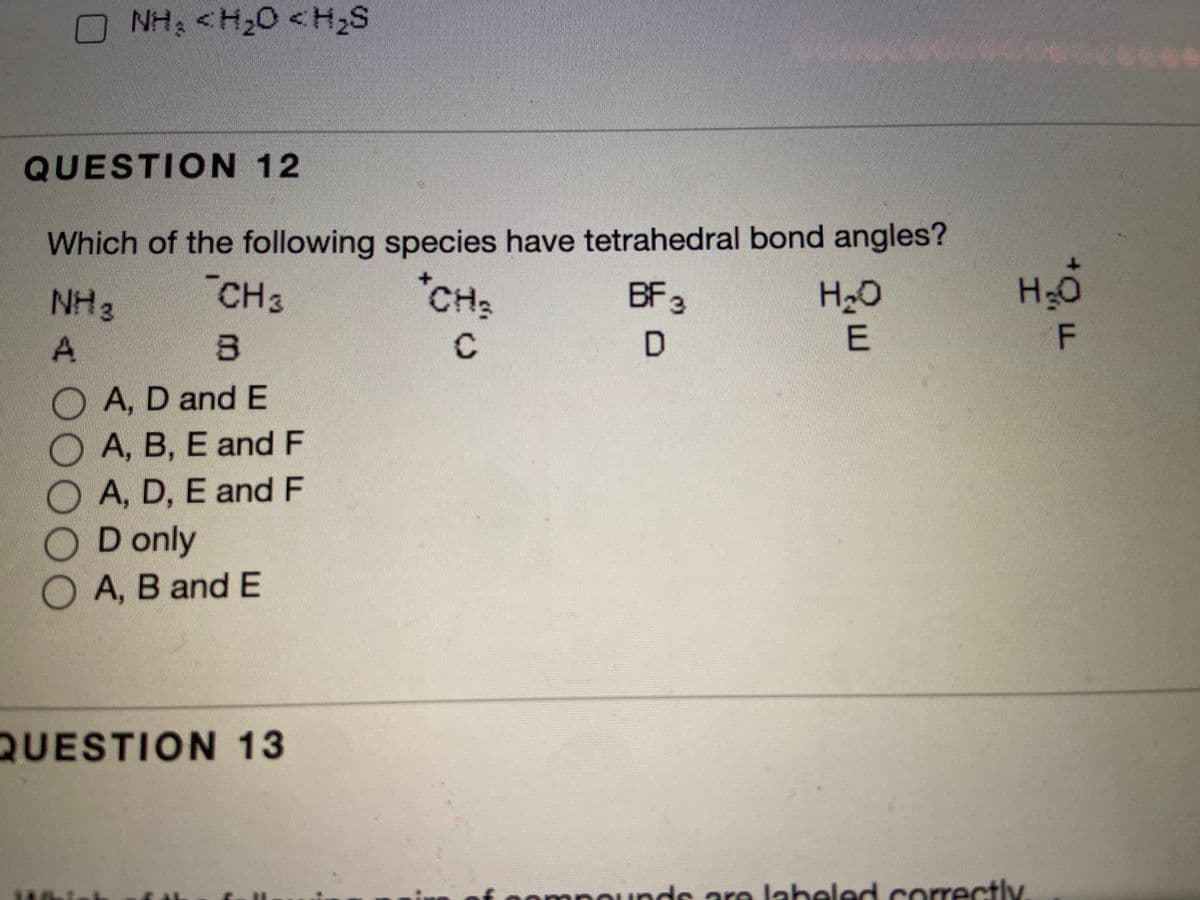 NH; <H20 <H2S
QUESTION 12
Which of the following species have tetrahedral bond angles?
CH3
*CHs
BF3
H2O
H2O
HN
A
E
A, D and E
A, B, E and F
O A, D, E and F
D only
A, B and E
QUESTION 13
pompounds are labeled correctlv
C.
