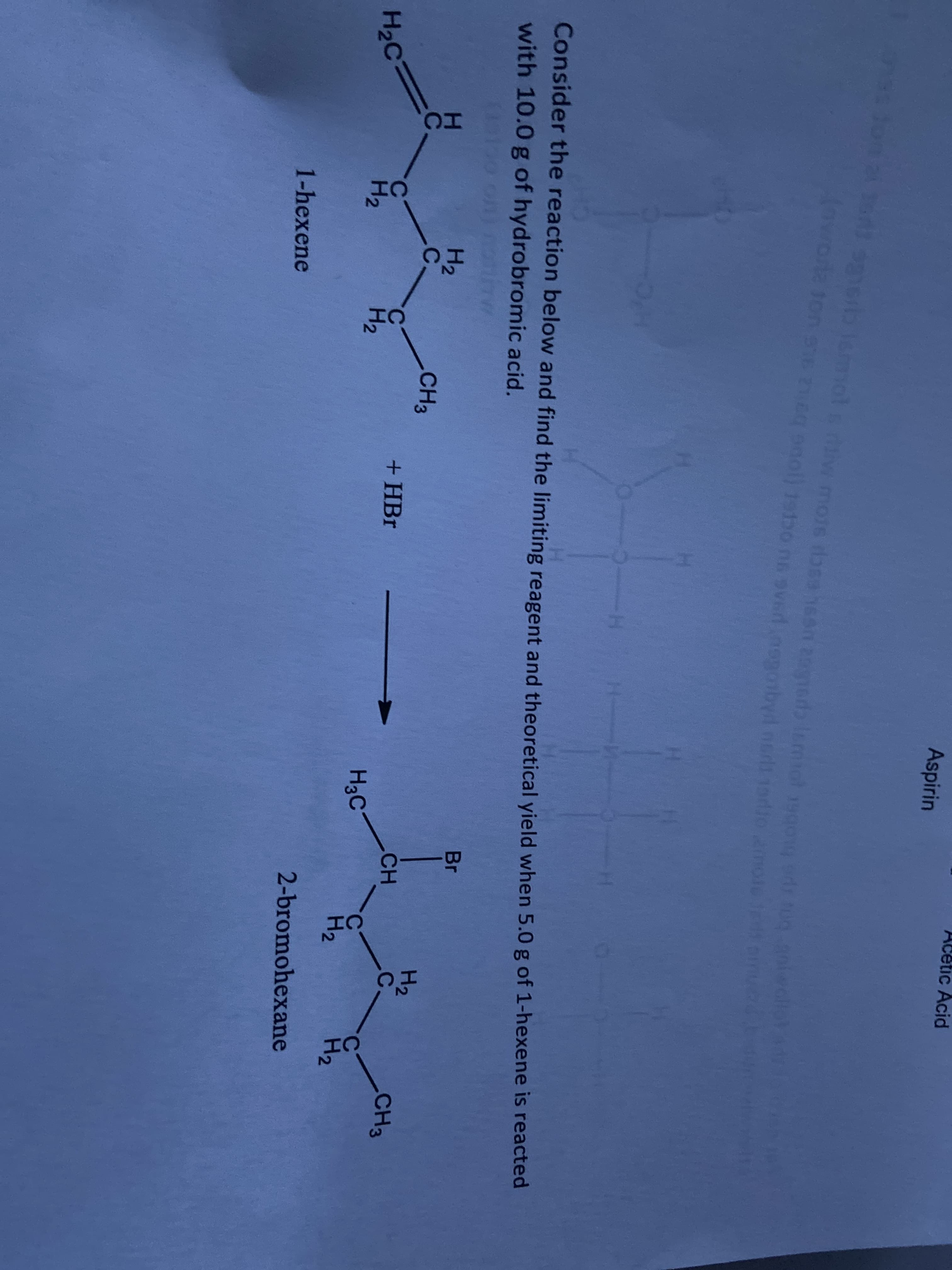 cetic Acid
Aspirin
1on se 0
ag nol) 1stbo nn sved nenonbyil nedt 1adio 2mole e in
Consider the reaction below and find the limiting reagent and theoretical yield when 5.0 g of 1-hexene is reacted
with 10.0 g of hydrobromic acid.
Br
H2
.C.
H2
.C.
CH3
CH
CH3
+HBr
%3D
H2C
C.
H2
H3C
H2
H2
H2
2-bromohexane
1-hexene
