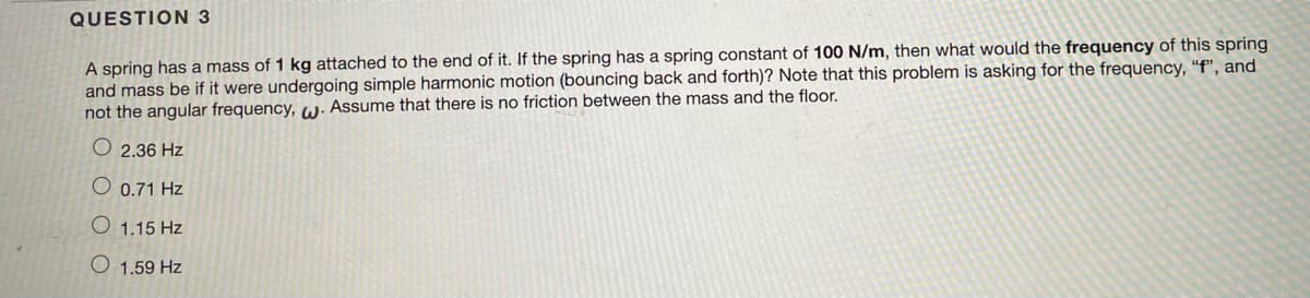 QUESTION 3
A spring has a mass of 1 kg attached to the end of it. If the spring has a spring constant of 100 N/m, then what would the frequency of this spring
and mass be if it were undergoing simple harmonic motion (bouncing back and forth)? Note that this problem is asking for the frequency, "f", and
not the angular frequency, W. Assume that there is no friction between the mass and the floor.
O2.36 Hz
O 0.71 Hz
O 1.15 Hz
1.59 Hz
