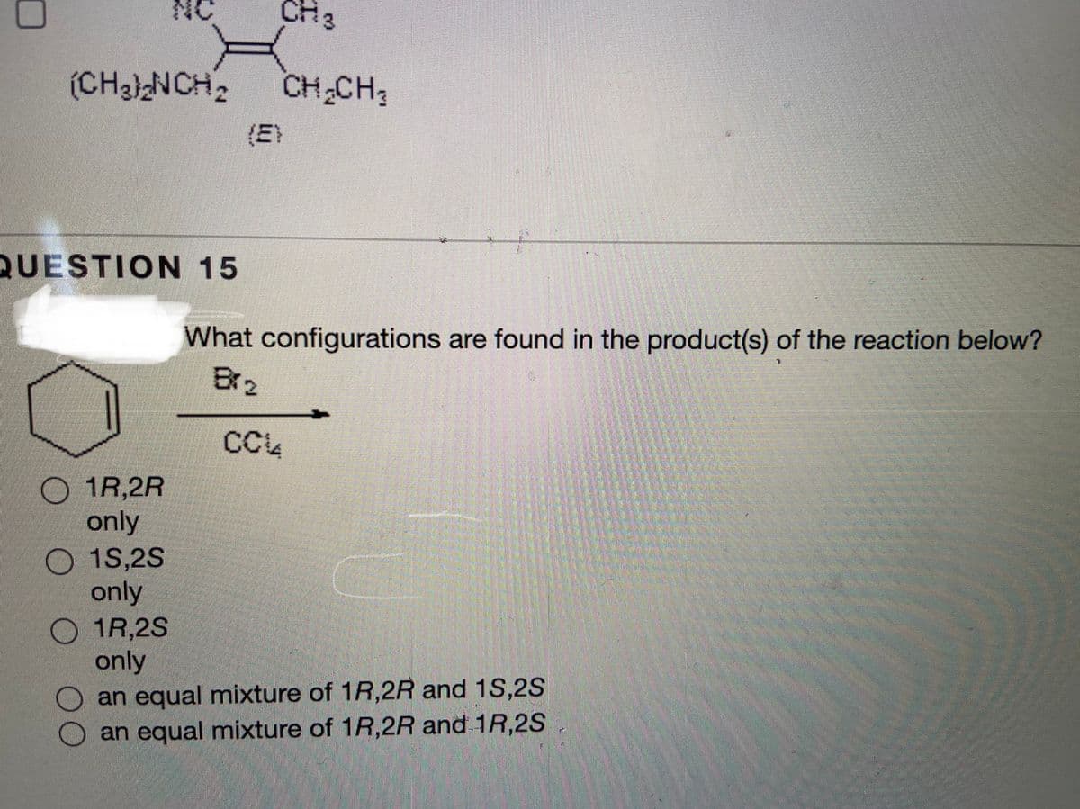 NC
CH3
(CH3NCH2
CH CH
(E)
QUESTION 15
What configurations are found in the product(s) of the reaction below?
Brz
CC4
O 1R,2R
only
O 1S,2S
only
O 1R,2S
only
an equal mixture of 1R,2R and 1S,2S
an equal mixture of 1R,2R and 1R,2S

