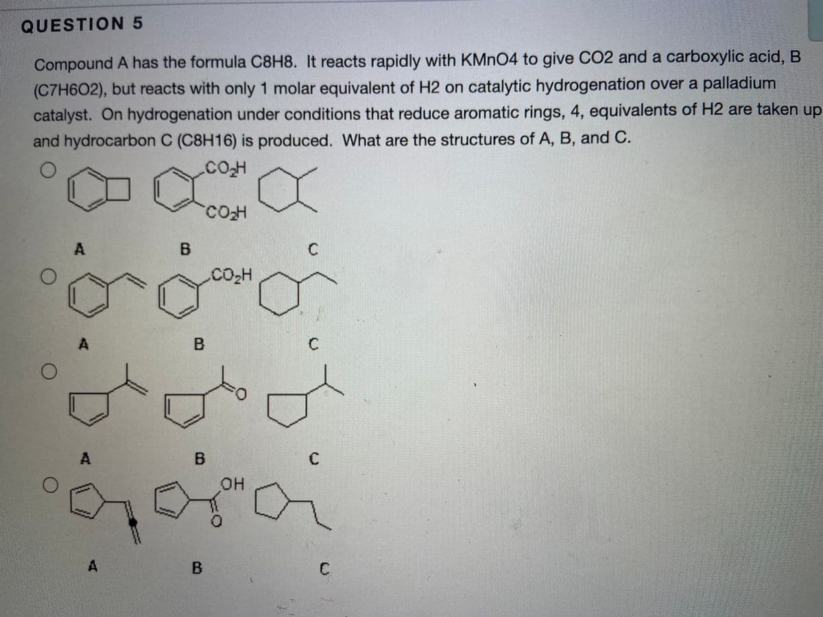 QUESTION 5
Compound A has the formula C8H8. It reacts rapidly with KMNO4 to give CO2 and a carboxylic acid, B
(C7H6O2), but reacts with only 1 molar equivalent of H2 on catalytic hydrogenation over a palladium
catalyst. On hydrogenation under conditions that reduce aromatic rings, 4, equivalents of H2 are taken up
and hydrocarbon C (C8H16) is produced. What are the structures of A, B, and C.
.COH
A.
B.
CO-H
A
C
он
A
C.
B.
