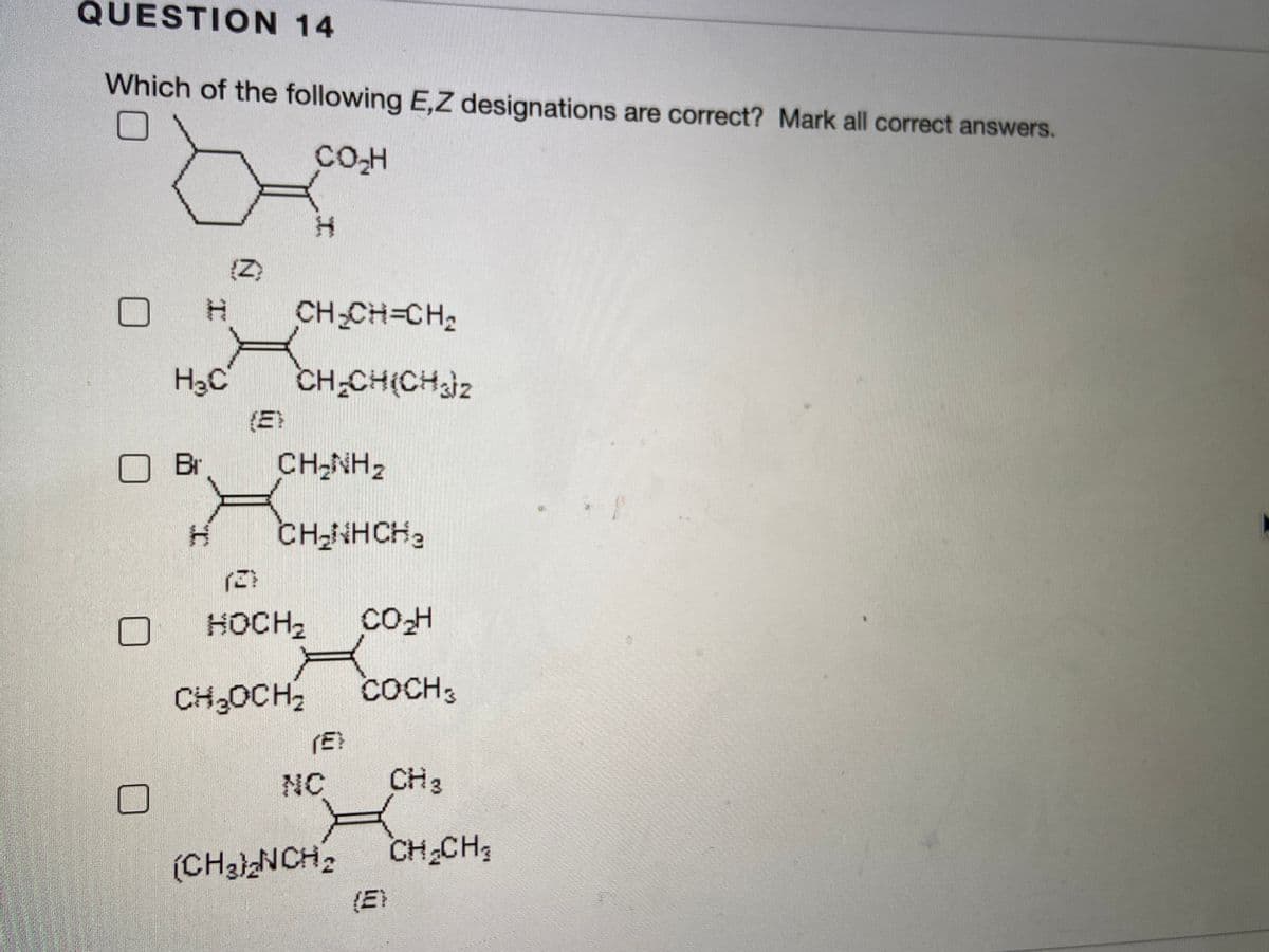 QUESTION 14
Which of the following E,Z designations are correct? Mark all correct answers.
CO-H
(Z)
CH-CH=CH2
H3C
CH-CH(CHjz
(E)
Br
CH-NH2
CH-NHCH2
こ)
HOCH2
CH3OCH,
COCH3
(E
NC
CH 3
(CHaiNCH2
CH CH;
(E)
工
