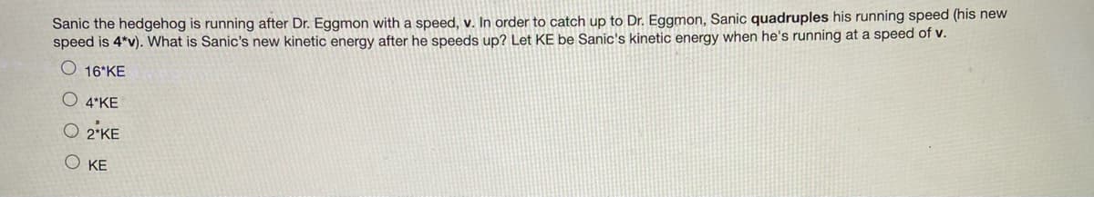 Sanic the hedgehog is running after Dr. Eggmon with a speed, v. In order to catch up to Dr. Eggmon, Sanic quadruples his running speed (his new
speed is 4*v). What is Sanic's new kinetic energy after he speeds up? Let KE be Sanic's kinetic energy when he's running at a speed of v.
O 16 KE
O 4 KE
O 2 KE
Ο ΚΕ