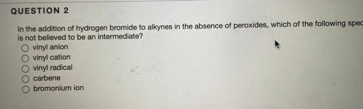 QUESTION 2
In the addition of hydrogen bromide to alkynes in the absence of peroxides, which of the following spec
is not believed to be an intermediate?
O vinyl anion
O vinyl cation
O vinyl radical
O carbene
O bromonium ion
