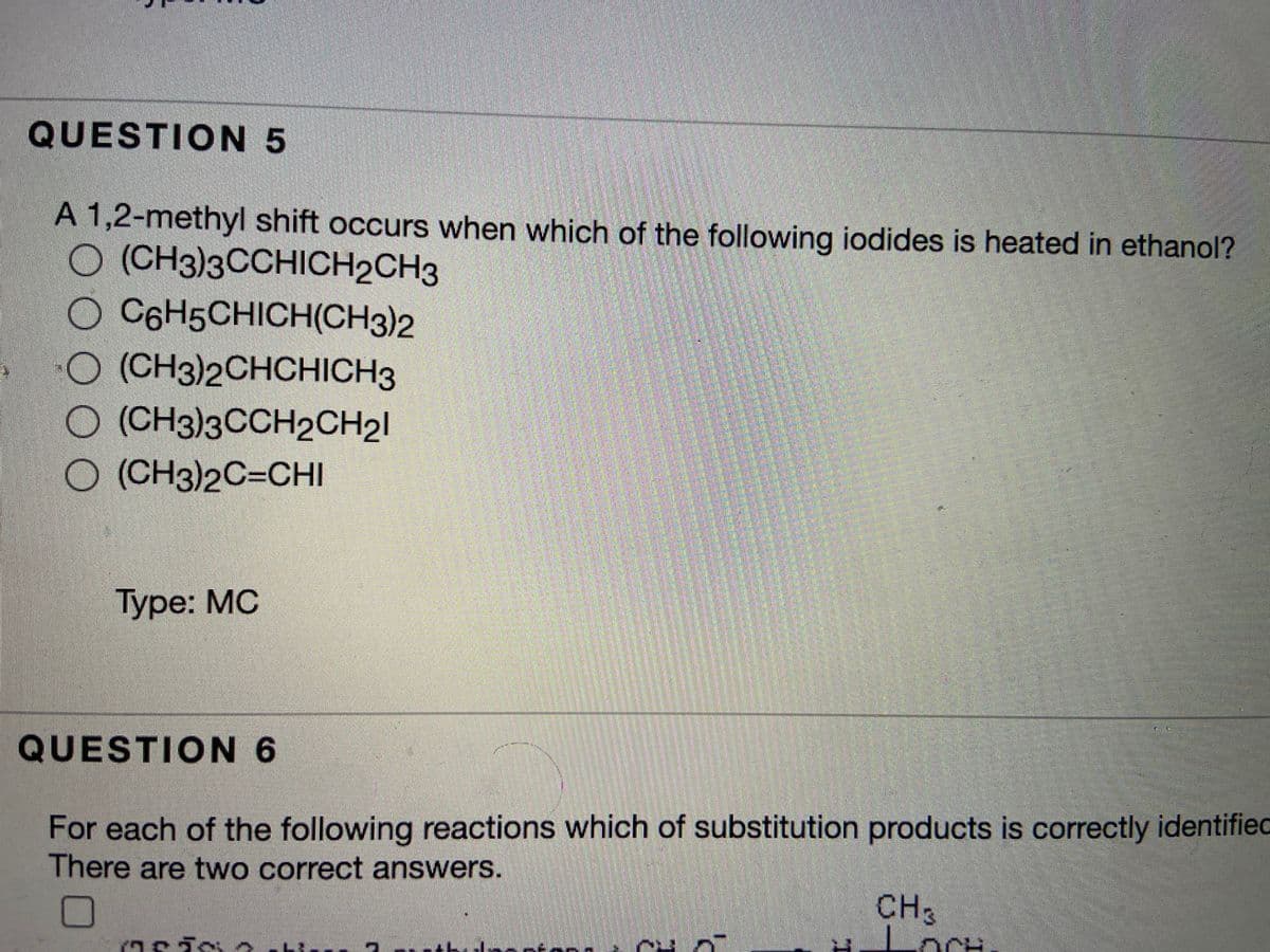 QUESTION 5
A 1,2-methyl shift occurs when which of the following iodides is heated in ethanol?
O (CH3)3CCHICH2CH3
O C6H5CHICH(CH3)2
O (CH3)2CHCHICH3
O (CH3)3CCH2CH21
O (CH3)2C=CHI
Туре: MC
QUESTION 6
For each of the following reactions which of substitution products is correctly identified
There are two correct answers.
CH3
