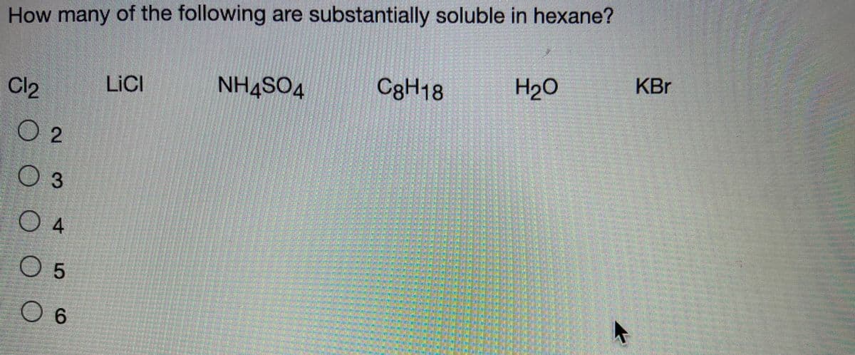 How many of the following are substantially soluble in hexane?
C3H18
H20
KBr
LICI
NH4SO4
Cl2
O 2
3
04
O 5
O 6

