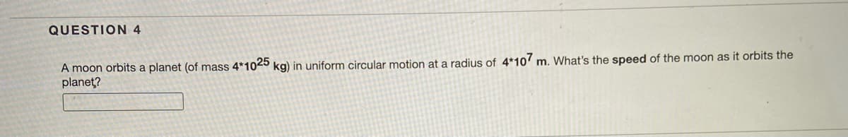 QUESTION 4
A moon orbits a planet (of mass 4*1025 kg) in uniform circular motion at a radius of 4*107 m. What's the speed of the moon as it orbits the
planet?