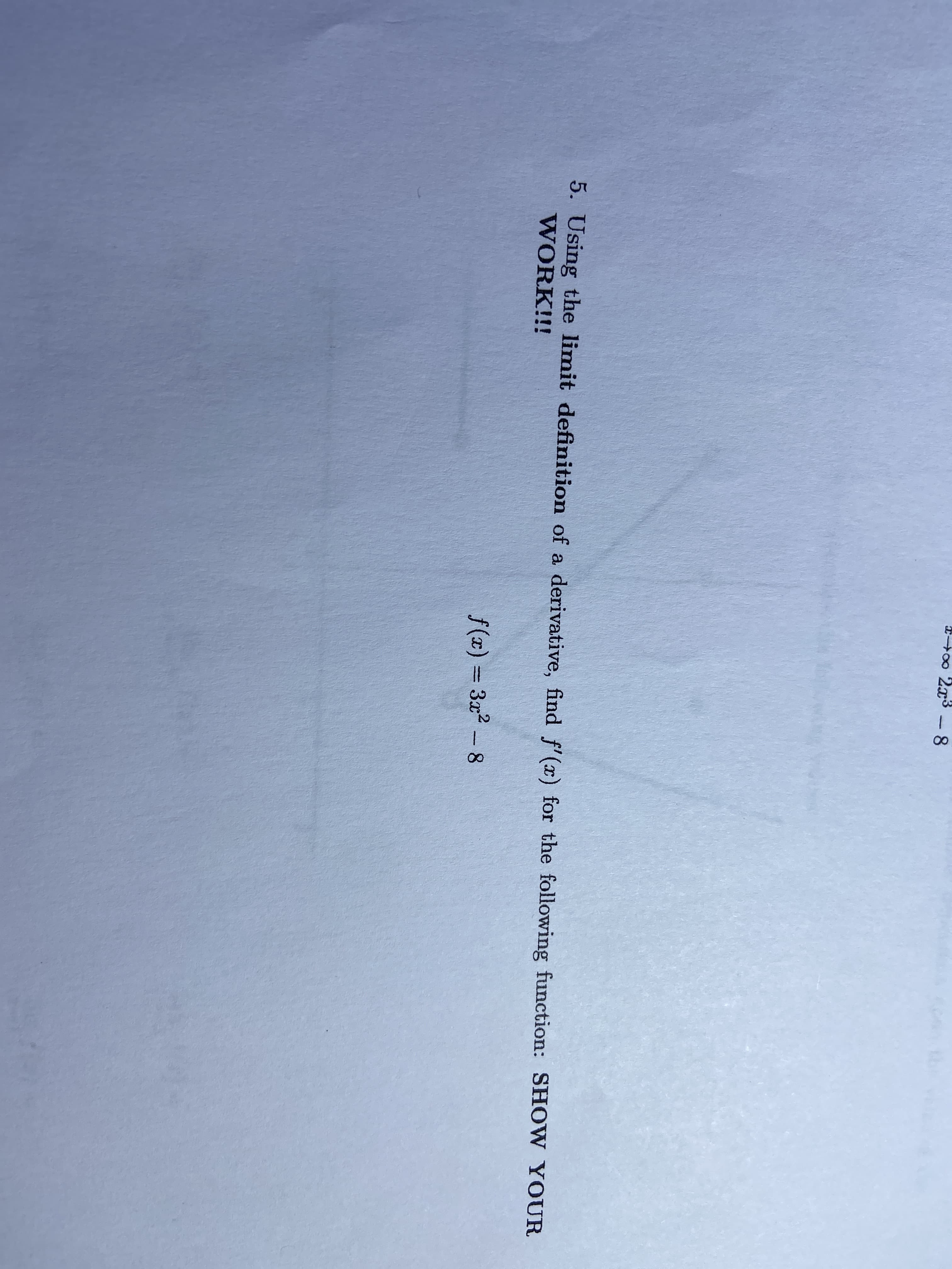 0
2x3 - 8
5. Using the limit definition of a derivative, find f' (x) for the following function: SHOW YOUR
WORK!!!
f(x) = 3x2 - 8
