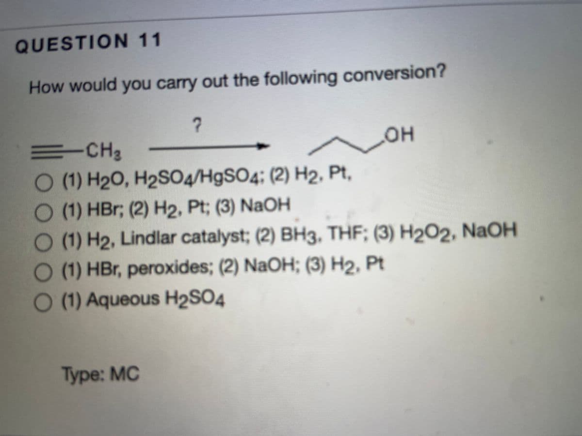 QUESTION 11
How would you carry out the following conversion?
ECH2
OH
O (1) H2O, H2SO4/H9SO4; (2) H2, Pt,
(1) HBr; (2) H2, Pt; (3) NaOH
O (1) H2, Lindlar catalyst; (2) BH3, THF; (3) H2O2, NaOH
O (1) HBr, peroxides; (2) NaOH; (3) H2, Pt
O (1) Aqueous H2S04
Туре: MC
