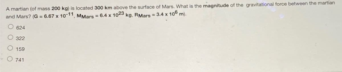 A martian (of mass 200 kg) is located 300 km above the surface of Mars. What is the magnitude of the gravitational force between the martian
and Mars? (G = 6.67 x 10-11, MMars = 6.4 x 1023 kg, RMars = 3.4 x 106 m).
624
322
159
741