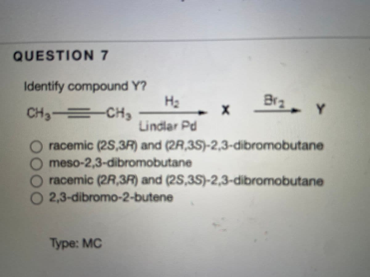 QUESTION 7
Identify compound Y?
H2
Brz
CH3 CH3
Lindlar Pd
racemic (2S,3R) and (2R,3S)-2,3-dibromobutane
meso-2,3-dibromobutane
racemic (2R,3R) and (2S,35)-2,3-dibromobutane
2,3-dibromo-2-butene
Type: MC
0000
