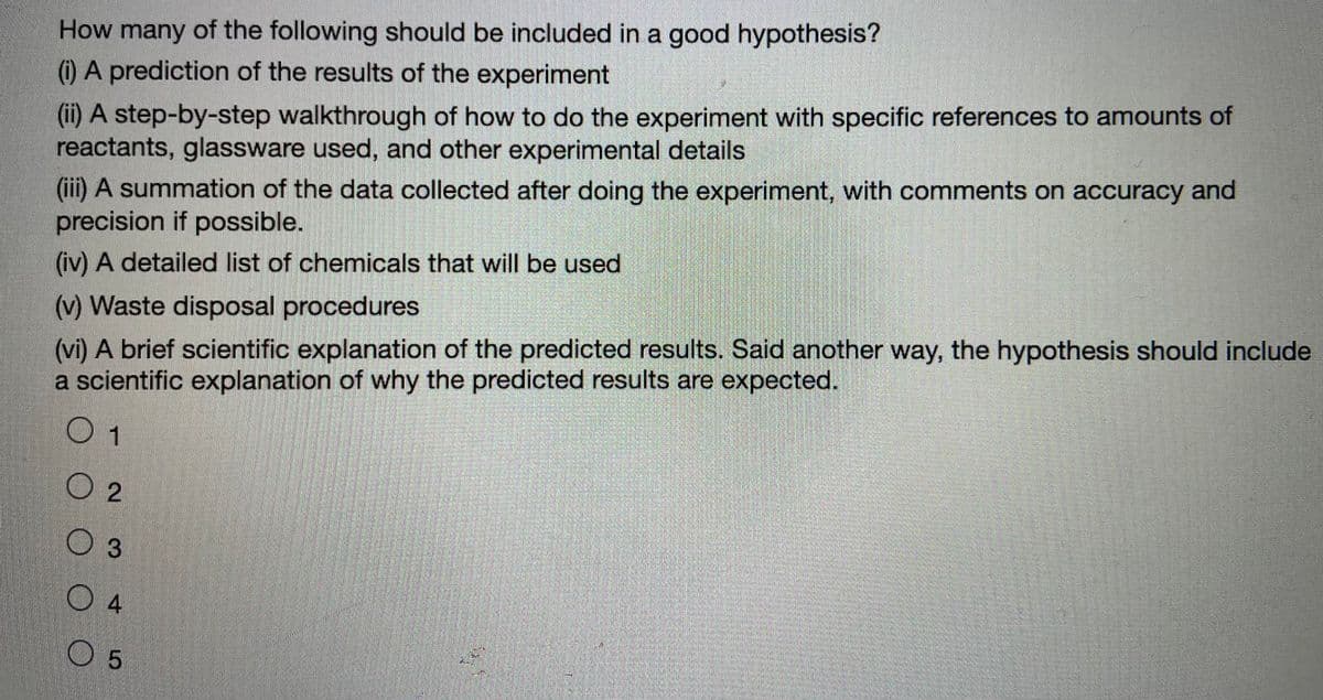 How many of the following should be included in a good hypothesis?
(1) A prediction of the results of the experiment
(ii) A step-by-step walkthrough of how to do the experiment with specific references to amounts of
reactants, glassware used, and other experimental details
(iii) A summation of the data collected after doing the experiment, with comments on accuracy and
precision if possible.
(iv) A detailed list of chemicals that will be used
(vi) A brief scientific explanation of the predicted results. Said another way, the hypothesis should include
a scientific explanation of why the predicted results are expected.
(v) Waste disposal procedures
0 1
O 2
O 3
0 4
0 5

