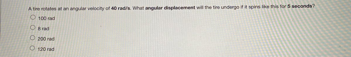 A tire rotates at an angular velocity of 40 rad/s. What angular displacement will the tire undergo if it spins like this for 5 seconds?
O 100 rad
8 rad
O200 rad
O 120 rad