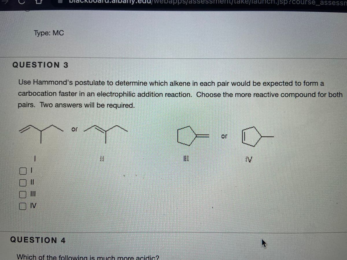 pps
se
ent/take/
nch.jsp?course_assessn
Туре: МС
QUESTION 3
Use Hammond's postulate to determine which alkene in each pair would be expected to form a
carbocation faster in an electrophilic addition reaction. Choose the more reactive compound for both
pairs. Two answers will be required.
or
II
IV
QUESTION 4
Which of the following is much more acidic?
or
