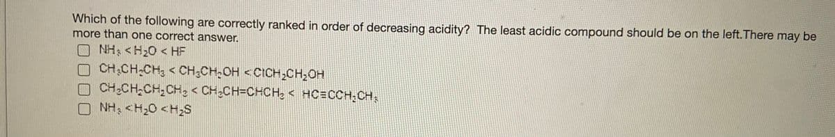 Which of the following are correctly ranked in order of decreasing acidity? The least acidic compound should be on the left.There may be
more than one correct answer.
NH; <H20 < HF
CH CH-CH; < CH CH-OH < CICH;CH,0H
CH CH,CH,CH < CHCH=CHCHe < HC=CCH,CH,
NH; <H;O <H;S
