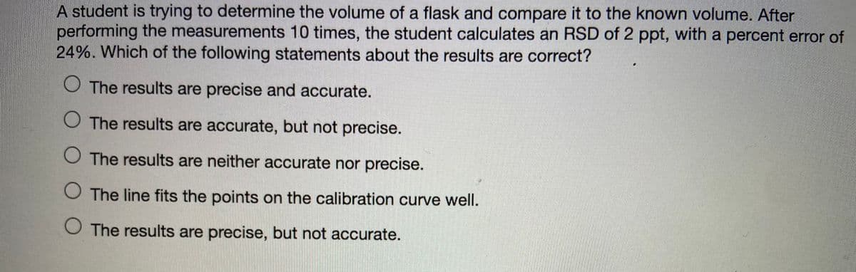 A student is trying to determine the volume of a flask and compare it to the known volume. After
performing the measurements 10 times, the student calculates an RSD of 2 ppt, with a percent error of
24%. Which of the following statements about the results are correct?
O The results are precise and accurate.
O The results are accurate, but not precise.
O The results are neither accurate nor precise.
O The line fits the points on the calibration curve well.
O The results are precise, but not accurate.
