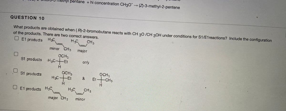 yl pentane + hi concentration CH3O (Z)-3-methyl-2-pentene
QUESTION 10
What products are obtained when (R)-2-bromobutane reacts with CH 30 /CH 30H under conditions for S1/E1reactions? Include the configuration
of the products. There are two correct answers.
U E1 products HaC
H2C
CH3
minor CH3
major
OCH,
St products H3C-Et
H.
onfy
OCH,
OCH,
S1 products
CH3
Et
U E1 products HC
HC
CH3
major CH2
souu
