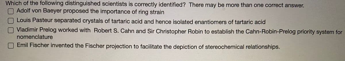 Which of the following distinguished scientists is correctly identified? There may be more than one correct answer.
Adolf von Baeyer proposed the importance of ring strain
Louis Pasteur separated crystals of tartaric acid and hence isolated enantiomers of tartaric acid
Vladimir Prelog worked with Robert S. Cahn and Sir Christopher Robin to establish the Cahn-Robin-Prelog priority system for
nomenclature
Emil Fischer invented the Fischer projection to facilitate the depiction of stereochemical relationships.
