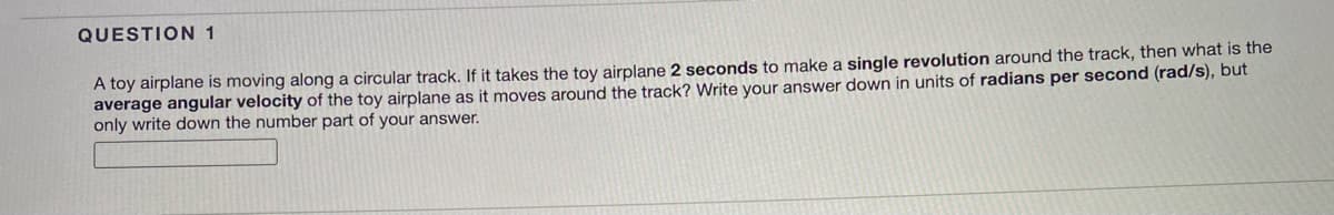 QUESTION 1
A toy airplane is moving along a circular track. If it takes the toy airplane 2 seconds to make a single revolution around the track, then what is the
average angular velocity of the toy airplane as it moves around the track? Write your answer down in units of radians per second (rad/s), but
only write down the number part of your answer.