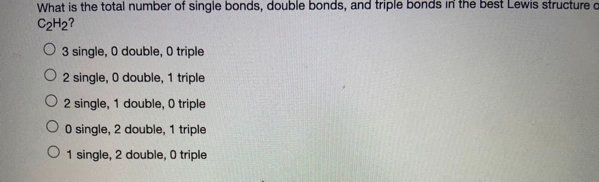 What is the total number of single bonds, double bonds, and triple bonds in the best Lewis structure o
C2H2?
O 3 single, 0 double, 0 triple
O 2 single, 0 double, 1 triple
O 2 single, 1 double, 0 triple
O O single, 2 double, 1 triple
O1 single, 2 double, 0 triple
