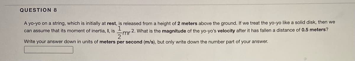 QUESTION 8
A yo-yo on a string, which is initially at rest, is released from a height of 2 meters above the ground. If we treat the yo-yo like a solid disk, then we
can assume that its moment of inertia, I, is
mr2. What is the magnitude of the yo-yo's velocity after it has fallen a distance of 0.5 meters?
Write your answer down in units of meters per second (m/s), but only write down the number part of your answer.