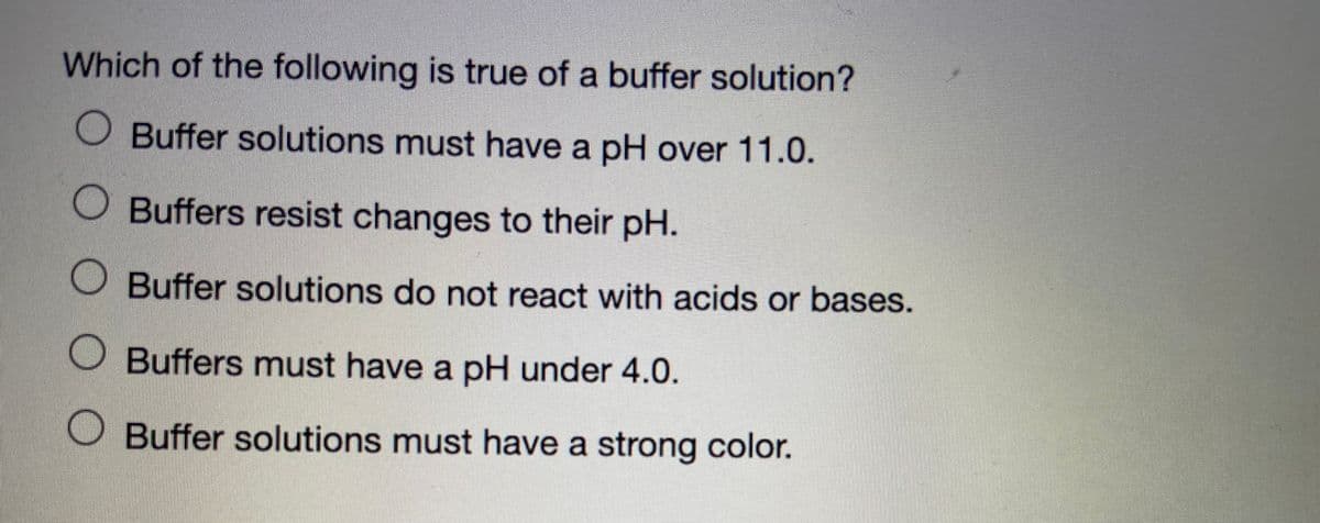 Which of the following is true of a buffer solution?
Buffer solutions must have a pH over 11.0.
Buffers resist changes to their pH.
O Buffer solutions do not react with acids or bases.
Buffers must have a pH under 4.0.
Buffer solutions must have a strong color.
