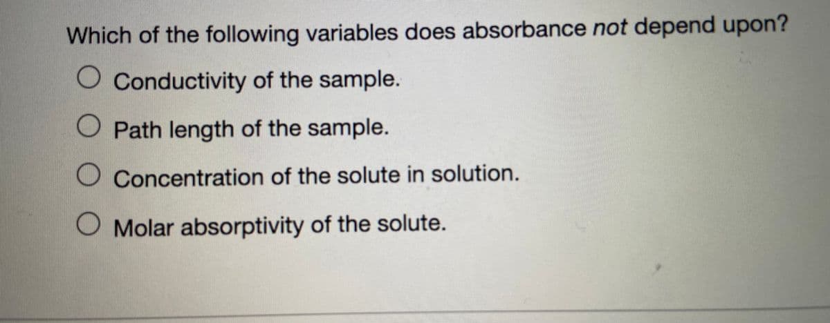 Which of the following variables does absorbance not depend upon?
O Conductivity of the sample.
O Path length of the sample.
O Concentration of the solute in solution.
Molar absorptivity of the solute.
