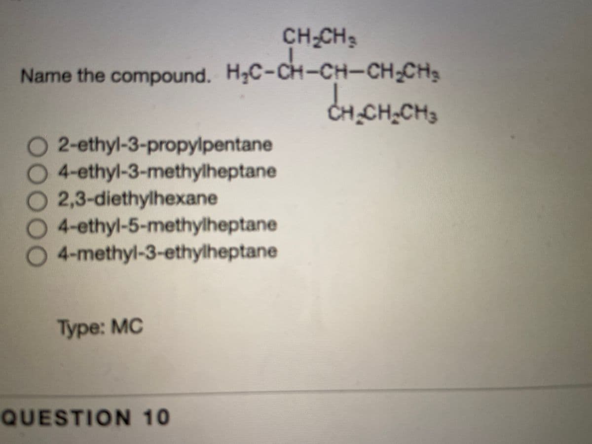 CH-CH3
Name the compound. HC-CH-CH-CH-CH
CH_CH,CH3
O 2-ethyl-3-propylpentane
O4-ethyl-3-methylheptane
O2,3-diethylhexane
O 4-ethyl-5-methylheptane
4-methyl-3-ethylheptane
Type: MC
QUESTION 10
