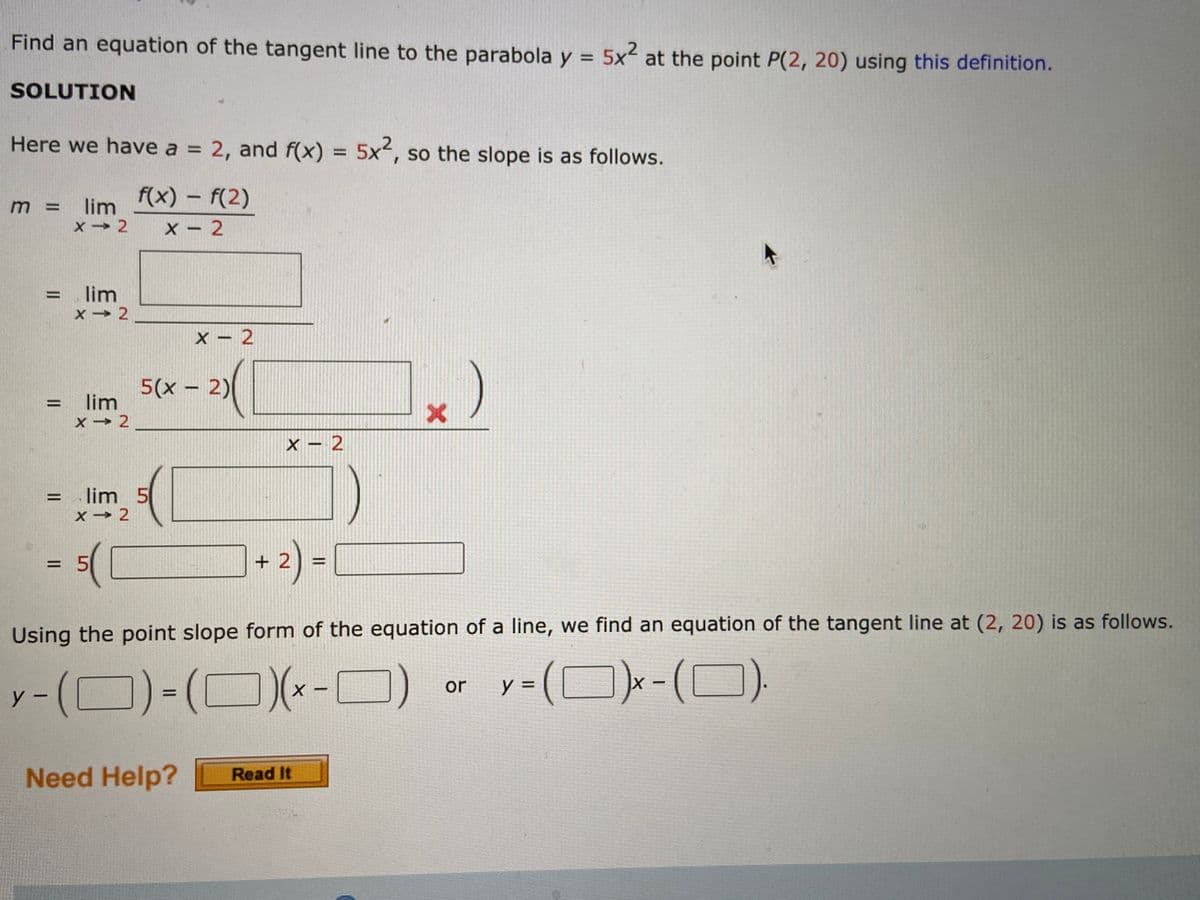 Find an equation of the tangent line to the parabola y = 5x2 at the point P(2, 20) using this definition.
%3D
SOLUTION
Here we have a = 2, and f(x) = 5x, so the slope is as follows.
%3D
f(x) - f(2)
m =
lim
X - 2
= lim
x → 2
%3D
X – 2
5(x – 2)
lim
%D
X → 2
x – 2
= lim 5
X → 2
%3D
+ 2) -
%3D
Using the point slope form of the equation of a line, we find an equation of the tangent line at (2, 20) is as follows.
(D)-(0)(*-O)
y = (D)x-(D)
or
y -
Need Help?
Read It
||
