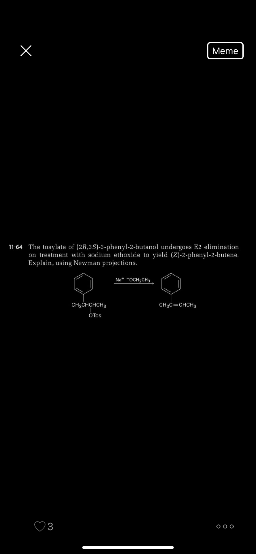 Meme
11-64 The tosylate of (2R,3S)-3-phenyl-2-butanol undergoes E2 elimination
on treatment with sodium ethoxide to yield (Z)-2-phenyl-2-butene.
Explain, using Newman projections.
Na* -OCH,CH3
CH3CHCHCH3
CH3C=CHCH3
OTos
3
