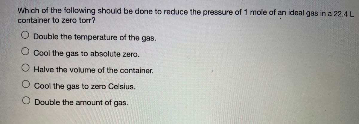 Which of the following should be done to reduce the pressure of 1 mole of an ideal gas in a 22.4 L
container to zero torr?
O Double the temperature of the gas.
O Cool the gas to absolute zero.
Halve the volume of the container.
O Cool the gas to zero Celsius.
Double the amount of gas.
