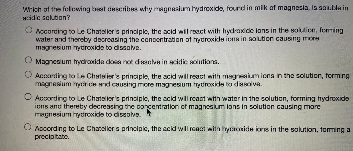 Which of the following best describes why magnesium hydroxide, found in milk of magnesia, is soluble in
acidic solution?
O According to Le Chatelier's principle, the acid will react with hydroxide ions in the solution, forming
water and thereby decreasing the concentration of hydroxide ions in solution causing more
magnesium hydroxide to dissolve.
O Magnesium hydroxide does not dissolve in acidic solutions.
O According to Le Chatelier's principle, the acid will react with magnesium ions in the solution, forming
magnesium hydride and causing more magnesium hydroxide to dissolve.
O According to Le Chatelier's principle, the acid will react with water in the solution, forming hydroxide
ions and thereby decreasing the concentration of magnesium ions in solution causing more
magnesium hydroxide to dissolve.
O According to Le Chatelier's principle, the acid will react with hydroxide ions in the solution, forming a
precipitate.
