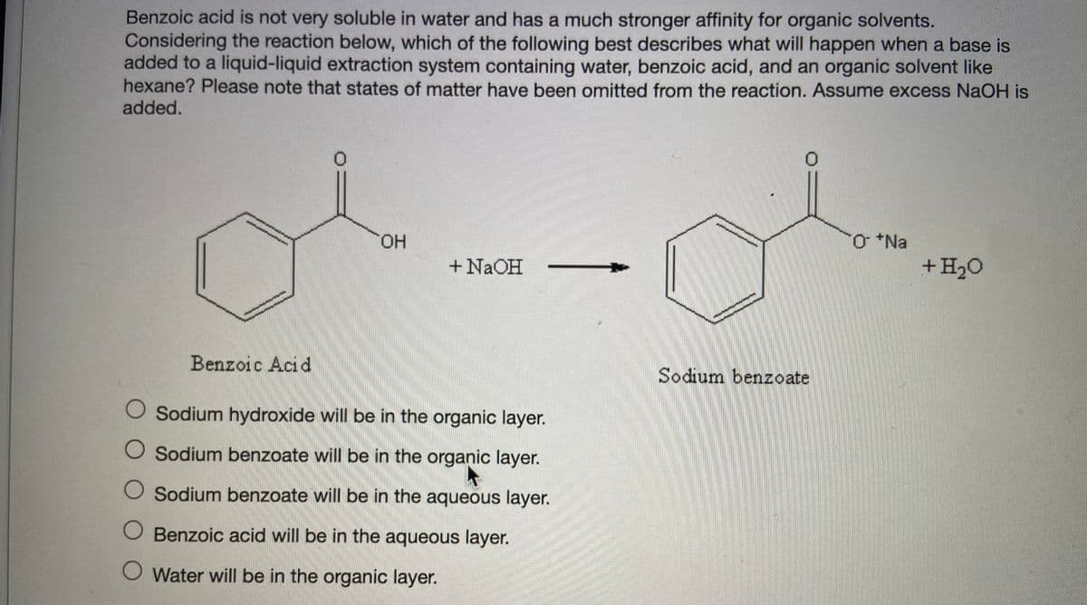 Benzoic acid is not very soluble in water and has a much stronger affinity for organic solvents.
Considering the reaction below, which of the following best describes what will happen when a base is
added to a liquid-liquid extraction system containing water, benzoic acid, and an organic solvent like
hexane? Please note that states of matter have been omitted from the reaction. Assume excess NaOH is
added.
+ Na
+H2O
HO.
+ N2OH
Benzoic Acid
Sodium benzoate
O Sodium hydroxide will be in the organic layer.
O Sodium benzoate will be in the organic layer.
O Sodium benzoate will be in the aqueous layer.
O Benzoic acid will be in the aqueous layer.
O Water will be in the organic layer.
