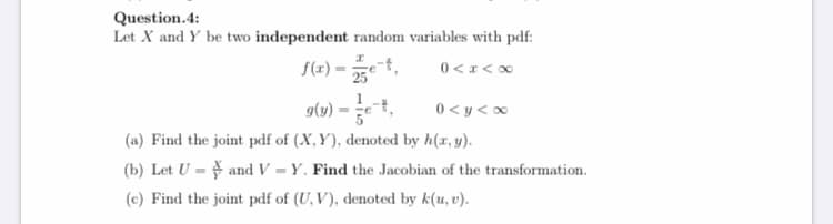 Question.4:
Let X and Y be two independent random variables with pdf:
f(1) = et,
0 <x<∞
g(1) = ,
0 < y <0
(a) Find the joint pdf of (X,Y), denoted by h(x, y).
(b) Let U = and V = Y. Find the Jacobian of the transformation.
(c) Find the joint pdf of (U, V), denoted by k(u, v).
