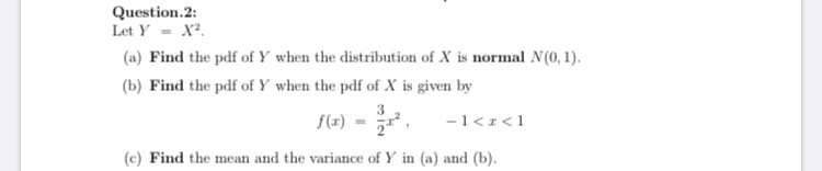 Question.2:
Let Y - X².
(a) Find the pdf of Y when the distribution of X is normal N(0, 1).
(b) Find the pdf of Y when the pdf of X is given by
S(2) = .
-1<1<1
(c) Find the mean and the variance of Y in (a) and (b).
