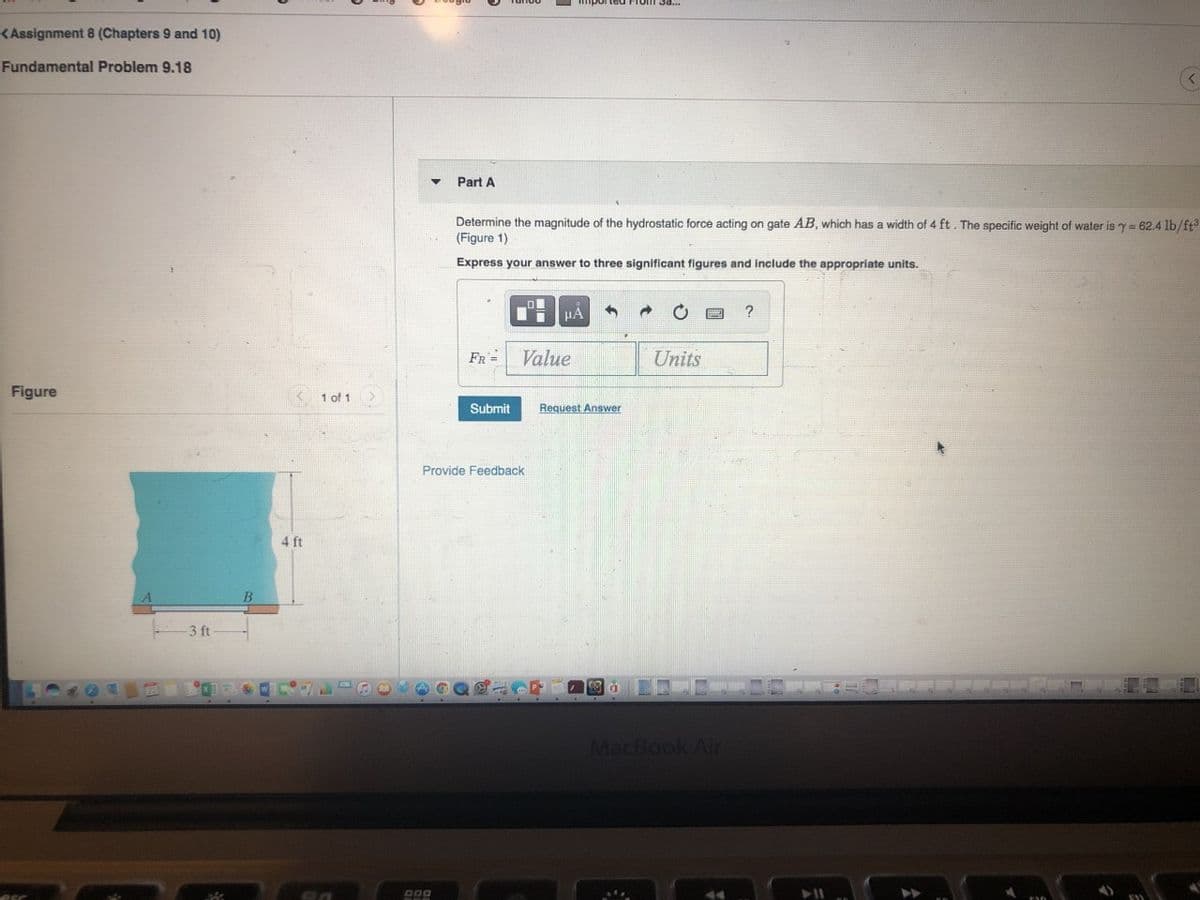 <Assignment 8 (Chapters 9 and 10)
Fundamental Problem 9.18
Part A
Determine the magnitude of the hydrostatic force acting on gate AB, which has a width of 4 ft. The specific weight of water is y = 62.4 lb/ft
(Figure 1)
Express your answer to three significant figures and include the appropriate units.
FR =
Value
Units
Figure
1 of 1
Submit
Request Answer
Provide Feedback
4 ft
3 ft
MacBook Air
esc
