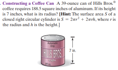 - Constructing a Coffee Can A 39-ounce can of Hills Bros."
coffee requires 188.5 square inches of aluminum. If its height
is 7 inches, what is its radius? [Hint: The surface area S of a
closed right circular cylinder is S = 2ar² + 2wrh, where r is
the radius and h is the height.]
Automatic
Drip
FIS BRIS
7 in.
Colle
39 0z
