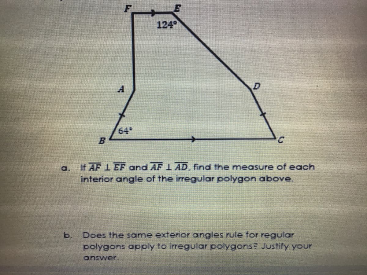 E
124
64
If AF 1 EF and AF 1 AD, find the measure of each
interior angle of the irregular polygon above.
a.
Does the same exterior angles rule for regular
polygons apply to irregular polygons? Justify your
b.
answer.

