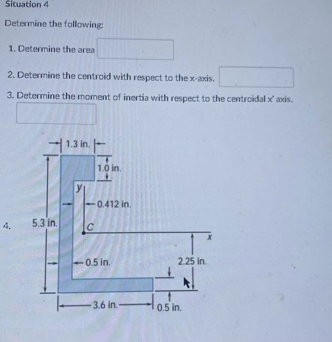 Situation 4
Determine the following:
1. Determine the area
2. Determine the centroid with respect to the x-axis.
3. Determine the moment of inertia with respect to the centroidal x' axis.
1.3 in.-
1.0 in.
-0.412 in.
5.3 in.
0.5 in.
2.25 in.
3.6 in.-
0.5 in.
4.
