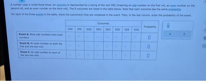 A number cube is rolled three times. An outcome is represented by a string of the sort OEE (meaning an odd number on the first roll, an even number on the
second roll, and an even number on the third roll). The 8 outcomes are listed in the table below. Note that each outcome has the same probability.
For each of the three events in the table, check the outcome(s) that are contained in the event. Then, in the last column, enter the probability of the event.
Event A: More odd numbers than even
numbers
Event B: An even number on both the
first and the last rolls
Event C: An odd number on each of
the last two rolls
OOE
D
EEE 000
D
Outcomes
OEO EEO EOE OEE EOO
G
D
D
a
a
Probability
0
0
0
A
51