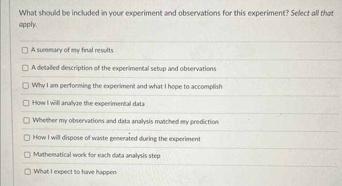 What should be included in your experiment and observations for this experiment? Select all that
apply.
A summary of my final results
A detailed description of the experimental setup and observations
Why I am performing the experiment and what I hope to accomplish
O How I will analyze the experimental data
Whether my observations and data analysis matched my prediction
How I will dispose of waste generated during the experiment
Mathematical work for each data analysis step
What I expect to have happen